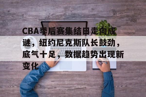 米兰体育登录入口-CBA季后赛集结日走向成谜，纽约尼克斯队长鼓劲，底气十足，数据趋势出现新变化的简单介绍